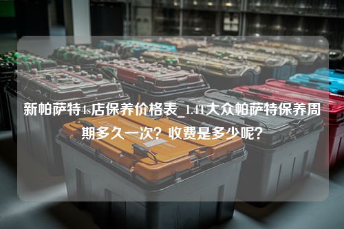 新帕萨特4s店保养价格表_1.4T大众帕萨特保养周期多久一次？收费是多少呢？