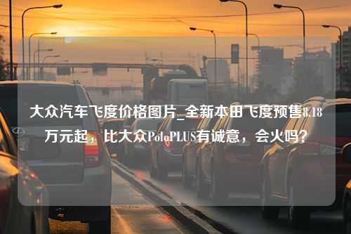 大众汽车飞度价格图片_全新本田飞度预售8.18万元起，比大众PoloPLUS有诚意，会火吗？