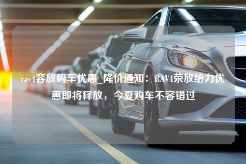 rav4容放购车优惠_降价通知：RAV4荣放给力优惠即将释放，今夏购车不容错过