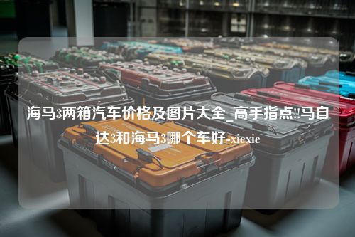 海马3两箱汽车价格及图片大全_高手指点!!马自达3和海马3哪个车好-xiexie