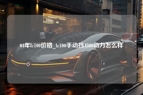 04年lc100价格_lc100手动挡4500动力怎么样