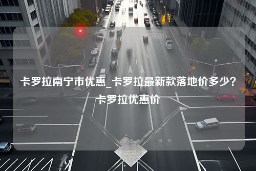 卡罗拉南宁市优惠_卡罗拉最新款落地价多少？卡罗拉优惠价