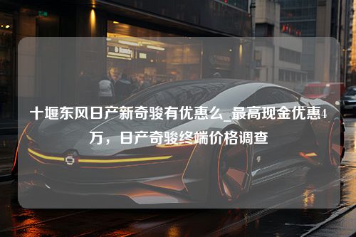 十堰东风日产新奇骏有优惠么_最高现金优惠4万，日产奇骏终端价格调查