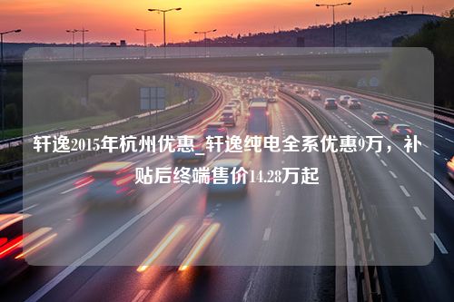 轩逸2015年杭州优惠_轩逸纯电全系优惠9万，补贴后终端售价14.28万起