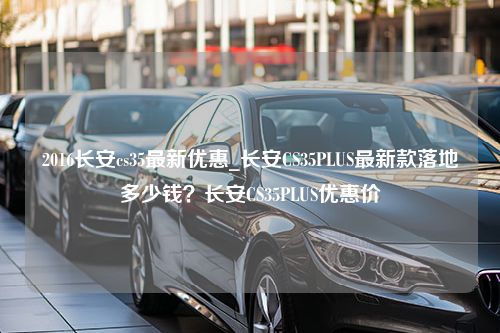 2016长安cs35最新优惠_长安CS35PLUS最新款落地多少钱？长安CS35PLUS优惠价