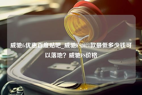 威驰fs优惠百度贴吧_威驰FS2021款最低多少钱可以落地？威驰FS价格