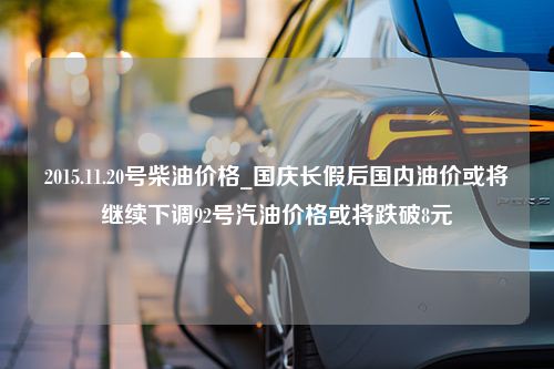 2015.11.20号柴油价格_国庆长假后国内油价或将继续下调92号汽油价格或将跌破8元