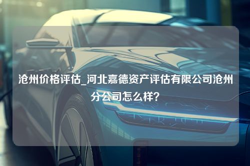 沧州价格评估_河北嘉德资产评估有限公司沧州分公司怎么样？