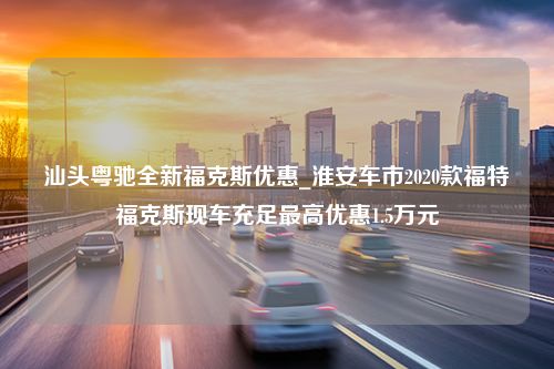 汕头粤驰全新福克斯优惠_淮安车市2020款福特福克斯现车充足最高优惠1.5万元