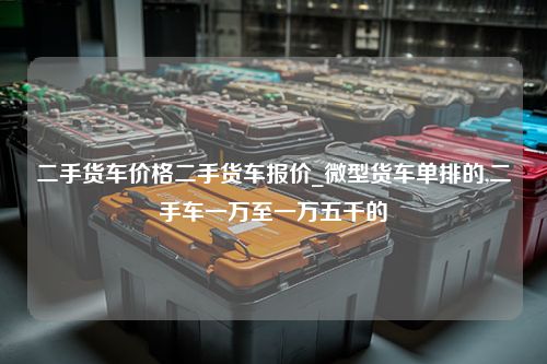 二手货车价格二手货车报价_微型货车单排的,二手车一万至一万五千的