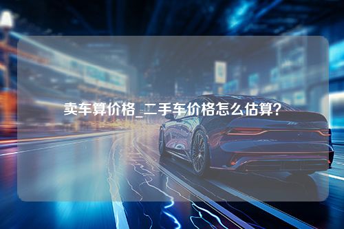 卖车算价格_二手车价格怎么估算？