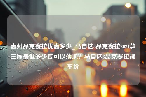 惠州昂克赛拉优惠多少_马自达3昂克赛拉2021款三厢最低多少钱可以落地？马自达3昂克赛拉裸车价