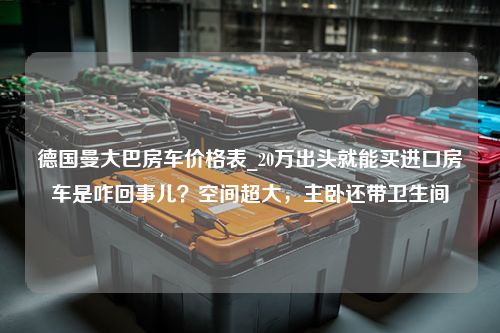 德国曼大巴房车价格表_20万出头就能买进口房车是咋回事儿？空间超大，主卧还带卫生间