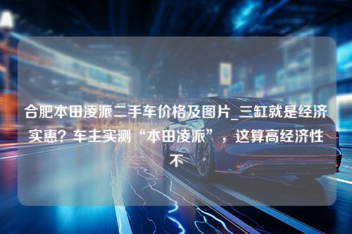 合肥本田凌派二手车价格及图片_三缸就是经济实惠？车主实测“本田凌派”，这算高经济性不