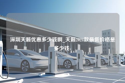 深圳天籁优惠多少钱啊_天籁2021款最低价格是多少钱-