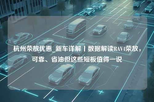 杭州荣放优惠_新车详解丨数据解读RAV4荣放，可靠、省油但这些短板值得一说