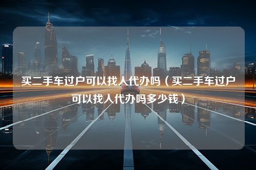 买二手车过户可以找人代办吗（买二手车过户可以找人代办吗多少钱）