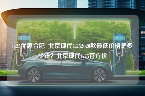 ix25优惠合肥_北京现代ix252020款最低价格是多少钱？北京现代ix25官方价