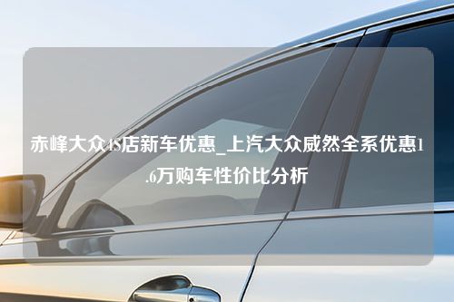 赤峰大众4S店新车优惠_上汽大众威然全系优惠1.6万购车性价比分析