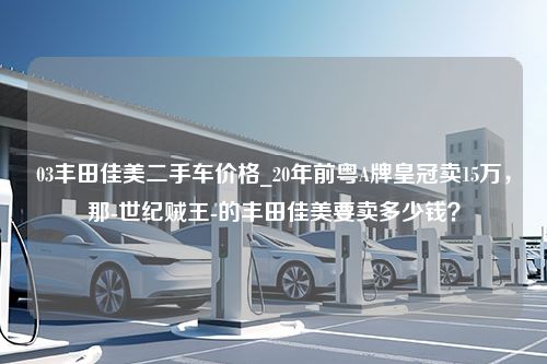 03丰田佳美二手车价格_20年前粤A牌皇冠卖15万，那-世纪贼王-的丰田佳美要卖多少钱？