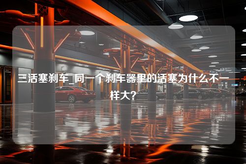 三活塞刹车_同一个刹车器里的活塞为什么不一样大？