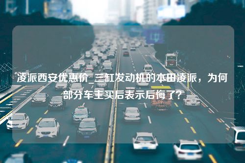 凌派西安优惠价_三缸发动机的本田凌派，为何部分车主买后表示后悔了？