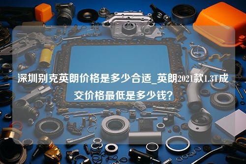 深圳别克英朗价格是多少合适_英朗2021款1.3T成交价格最低是多少钱？