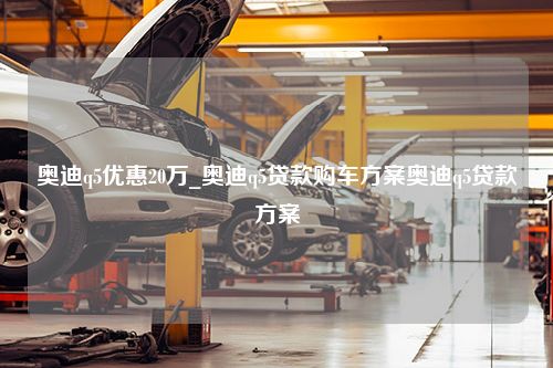 奥迪q5优惠20万_奥迪q5贷款购车方案奥迪q5贷款方案