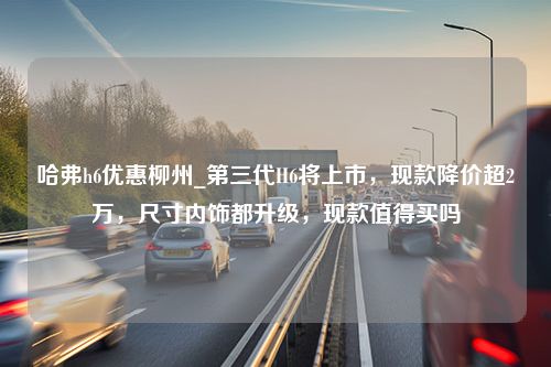 哈弗h6优惠柳州_第三代H6将上市，现款降价超2万，尺寸内饰都升级，现款值得买吗