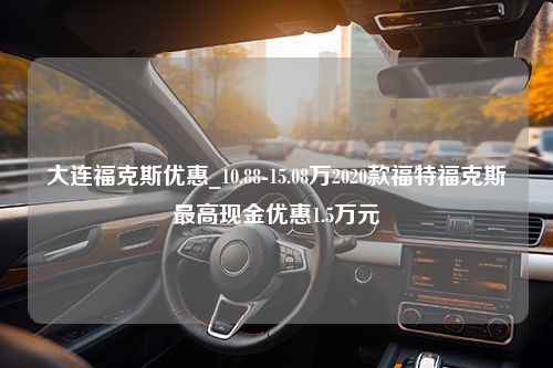 大连福克斯优惠_10.88-15.08万2020款福特福克斯最高现金优惠1.5万元