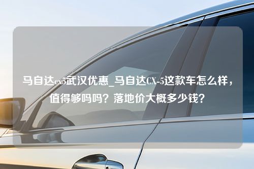 马自达cx5武汉优惠_马自达CX-5这款车怎么样，值得够吗吗？落地价大概多少钱？