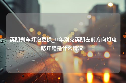 英朗刹车灯泡更换_11年别克英朗左前方向灯电路开路是什么情况-