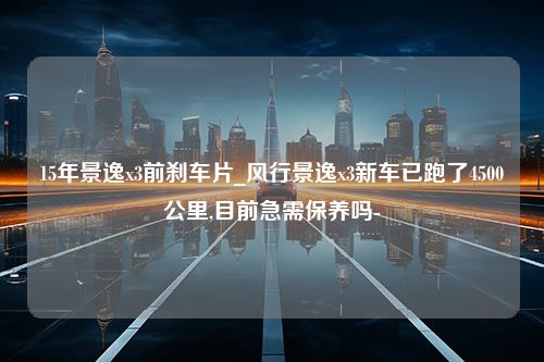 15年景逸x3前刹车片_风行景逸x3新车已跑了4500公里,目前急需保养吗-