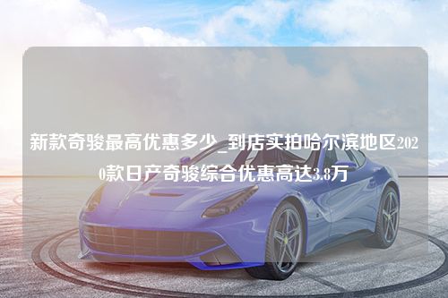 新款奇骏最高优惠多少_到店实拍哈尔滨地区2020款日产奇骏综合优惠高达3.8万