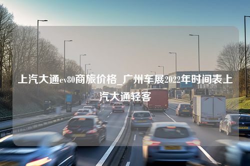 上汽大通ev80商旅价格_广州车展2022年时间表上汽大通轻客