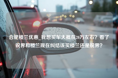 合肥楼兰优惠_我想买车大概在20万左右？看了锐界和楼兰现在纠结该买楼兰还是锐界？