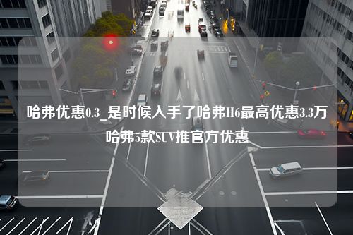 哈弗优惠0.3_是时候入手了哈弗H6最高优惠3.3万哈弗5款SUV推官方优惠