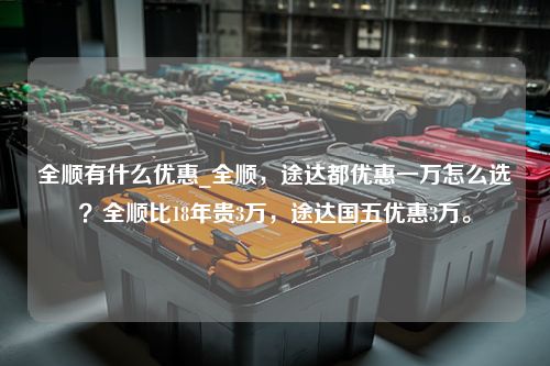 全顺有什么优惠_全顺，途达都优惠一万怎么选？全顺比18年贵3万，途达国五优惠3万。