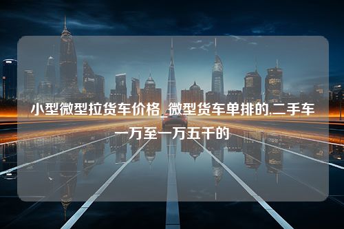 小型微型拉货车价格_微型货车单排的,二手车一万至一万五千的