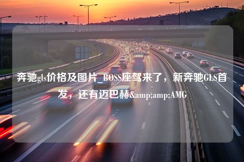 奔驰gls价格及图片_BOSS座驾来了，新奔驰GLS首发，还有迈巴赫&amp;AMG