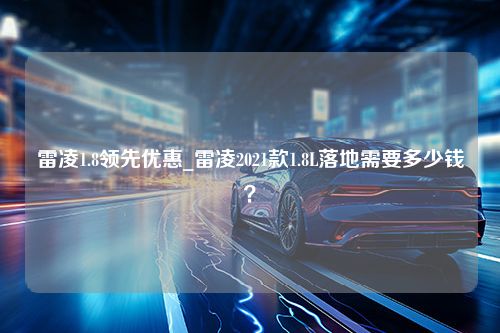 雷凌1.8领先优惠_雷凌2021款1.8L落地需要多少钱？