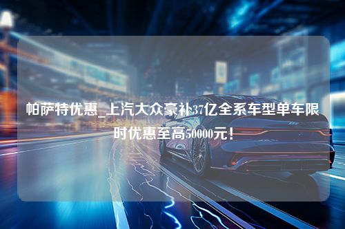 帕萨特优惠_上汽大众豪补37亿全系车型单车限时优惠至高50000元！