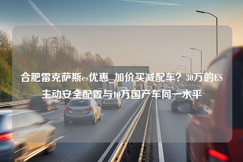 合肥雷克萨斯es优惠_加价买减配车？30万的ES主动安全配置与10万国产车同一水平