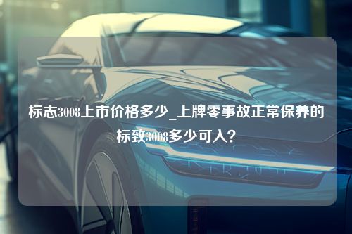 标志3008上市价格多少_上牌零事故正常保养的标致3008多少可入？