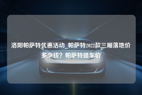 洛阳帕萨特优惠活动_帕萨特2022款三厢落地价多少钱？帕萨特提车价