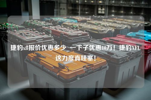 捷豹xfl报价优惠多少_一下子优惠10万！捷豹XFL这力度真哇塞！