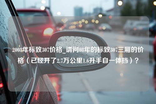 2008年标致307价格_请问08年的标致307三厢的价格（已经开了2.7万公里1.6升手自一体挡）？