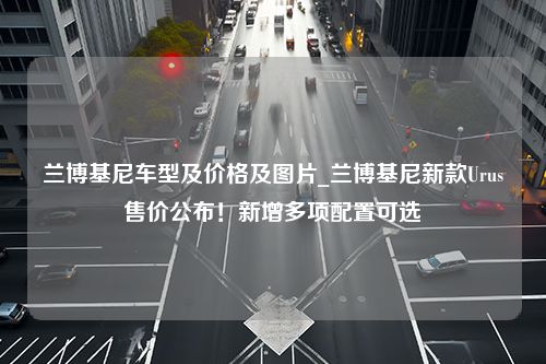 兰博基尼车型及价格及图片_兰博基尼新款Urus售价公布！新增多项配置可选