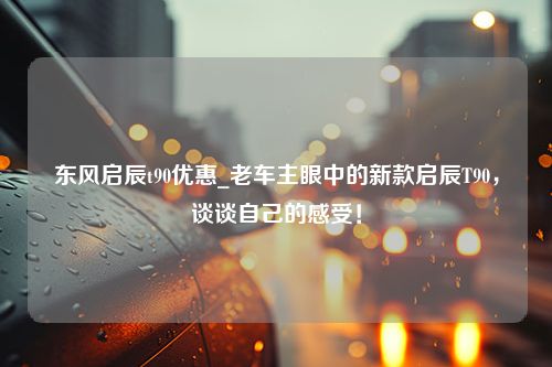 东风启辰t90优惠_老车主眼中的新款启辰T90，谈谈自己的感受！