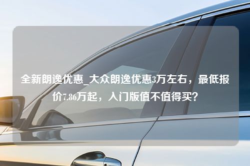 全新朗逸优惠_大众朗逸优惠3万左右，最低报价7.86万起，入门版值不值得买？